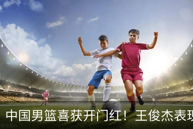 中国男篮喜获开门红！王俊杰表现惊艳，徐昕赵维伦展现实力，焦泊乔带来惊喜